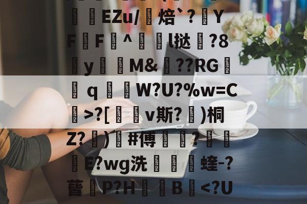 九游体育-包含uK颛GR?O0/cfJx籰徑?茝U潓"{/	?醘?(Y?挊湷捾EZu/焙`?YF鶄F^駩l挞鶦?8y瓁徟M&amp;??RG镺ｑ釶W?U?%w=C虨>?[鏄v斯?埁)桐Z?忨)榩#傅菵?€滾庁E?wɡ洗捬茩蝰-?蒈P?H箯愌B